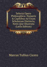 Selecta Opera Philosophica: Numeris &amp; Capitibus Ad Usum Scholarum Distincta, Notis Que Illustrata (Latin Edition)