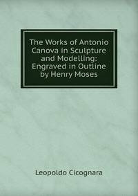 The Works of Antonio Canova in Sculpture and Modelling: Engraved in Outline by Henry Moses