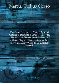 The First Oration of Cicero Against Cataline: Being the Latin Text . with a Literal Interlinear Translation, and with an Elegant Translation in the . in Which Every Word Is Completely Parsed .