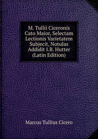 M. Tullii Ciceronis Cato Maior, Selectam Lectionis Varietatem Subjecit, Notulas Addidit I.B. Hutter (Latin Edition)