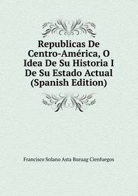 Republicas De Centro-America, O Idea De Su Historia I De Su Estado Actual (Spanish Edition)