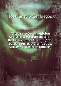 Catecismo De La Religion Christiana Para Instruccion De La Juventud Chilena / Por Joseph Ygnacio Cienfuegos, Volume 2 (Spanish Edition)