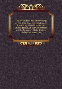 The institution and proceedings of the Society of the Cincinnati: formed by the officers of the United States, at the cantonment on the banks of . State Society of the Cincinnati, fro