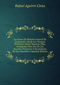 Lecciones De Historia General De Guatemala: Desde Los Tiempos Primitivos Hasta Nuestros Dias, Arregladas Para Uso De Las Escuelas Primarias Y Secundarias De Esta Republica (Spanish Edition)