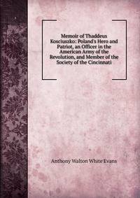 Memoir of Thaddeus Kosciuszko: Poland's Hero and Patriot, an Officer in the American Army of the Revolution, and Member of the Society of the Cincinnati