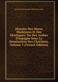 Histoire Des Mores Mudejares Et Des Morisques: Ou Des Arabes D'espagne Sous La Domination Des Chr?tiens, Volume 3 (French Edition)