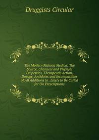 The Modern Materia Medica: The Source, Chemical and Physical Properties, Therapeutic Action, Dosage, Antidotes and Incompatibles of All Additions to . Likely to Be Called for On Prescriptions.
