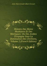 Histoire Des Mores Mudejares Et Des Morisques: Ou Des Arabes D'espagne Sous La Domination Des Chr?tiens, Volume 2 (French Edition)