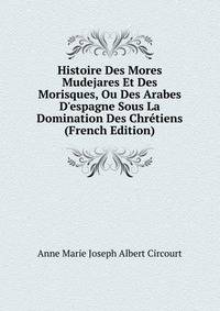Histoire Des Mores Mudejares Et Des Morisques, Ou Des Arabes D'espagne Sous La Domination Des Chr?tiens (French Edition)