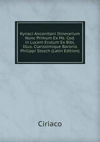 Kyriaci Anconitani Itinerarium Nunc Primum Ex Ms. Cod. in Lucem Erutum Ex Bibl. Illus. Clarissimique Baronis Philippi Stosch (Latin Edition)
