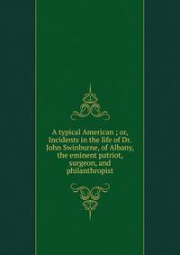 A typical American ; or, Incidents in the life of Dr. John Swinburne, of Albany, the eminent patriot, surgeon, and philanthropist