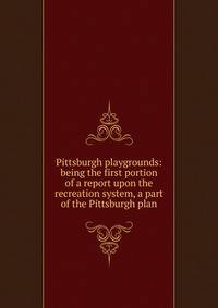 Pittsburgh playgrounds: being the first portion of a report upon the recreation system, a part of the Pittsburgh plan