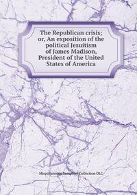 The Republican crisis; or, An exposition of the political Jesuitism of James Madison, President of the United States of America