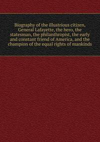 Biography of the illustrious citizen, General Lafayette, the hero, the statesman, the philanthropist, the early and constant friend of America, and the champion of the equal rights of mankinds