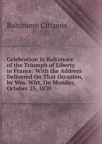 Celebration in Baltimore of the Triumph of Liberty in France: With the Address Delivered On That Occasion, by Wm. Wirt, On Monday, October 25, 1830