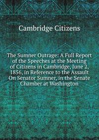 The Sumner Outrage: A Full Report of the Speeches at the Meeting of Citizens in Cambridge, June 2, 1856, in Reference to the Assault On Senator Sumner, in the Senate Chamber at Washington