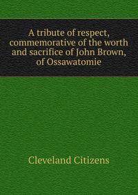 A tribute of respect, commemorative of the worth and sacrifice of John Brown, of Ossawatomie