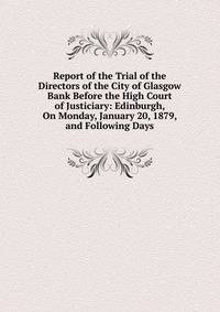 Report of the Trial of the Directors of the City of Glasgow Bank Before the High Court of Justiciary: Edinburgh, On Monday, January 20, 1879, and Following Days