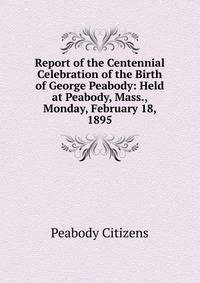 Report of the Centennial Celebration of the Birth of George Peabody: Held at Peabody, Mass., Monday, February 18, 1895
