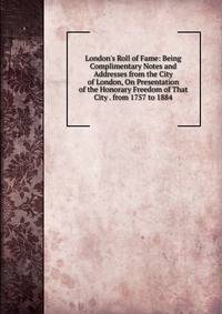 London's Roll of Fame: Being Complimentary Notes and Addresses from the City of London, On Presentation of the Honorary Freedom of That City . from 1757 to 1884