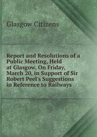 Report and Resolutions of a Public Meeting, Held at Glasgow, On Friday, March 20, in Support of Sir Robert Peel's Suggestions in Reference to Railways