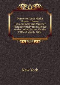 Dinner to Senor Matias Romero: Envoy Extraordinary and Minister Plenipotentiary from Mexico to the United States, On the 29Th of March, 1864 .