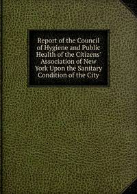 Report of the Council of Hygiene and Public Health of the Citizens' Association of New York Upon the Sanitary Condition of the City