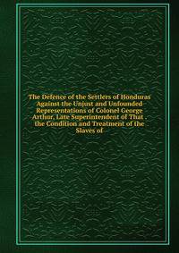 The Defence of the Settlers of Honduras Against the Unjust and Unfounded Representations of Colonel George Arthur, Late Superintendent of That . the Condition and Treatment of the Slaves of
