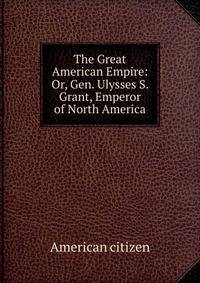 The Great American Empire: Or, Gen. Ulysses S. Grant, Emperor of North America
