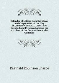 Calendar of Letters from the Mayor and Corporation of the City of London: Circa A.D. 1350-1370, Enrolled and Preserved Among the Archives of the Corporation at the Guildhall