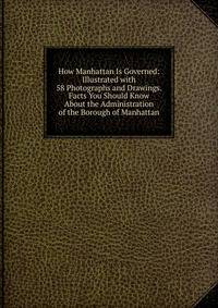 How Manhattan Is Governed: Illustrated with 58 Photographs and Drawings. Facts You Should Know About the Administration of the Borough of Manhattan
