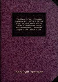 The Mayor'S Court of London Procedure Act, 1857 20 &amp; 21 Vict. Cap. Clvii, with Notes; and an Outline of the Practice Therof . with Observations . Case of the Mayor, Etc. of London V. Cox .