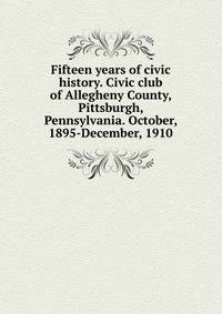 Fifteen years of civic history. Civic club of Allegheny County, Pittsburgh, Pennsylvania. October, 1895-December, 1910