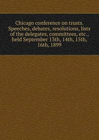 Chicago conference on trusts. Speeches, debates, resolutions, lists of the delegates, committees, etc., held September 13th, 14th, 15th, 16th, 1899