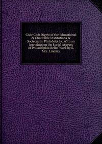 Civic Club Digest of the Educational &amp; Charitable Institutions &amp; Societies in Philadelphia: With an Introduction On Social Aspects of Philadelphia Relief Work by S. Mcc. Lindsay