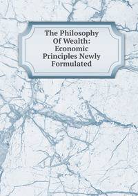 The Philosophy Of Wealth: Economic Principles Newly Formulated
