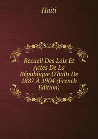 Recueil Des Lois Et Actes De La R?publique D'ha?ti De 1887 ? 1904 (French Edition)