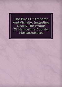 The Birds Of Amherst And Vicinity: Including Nearly The Whole Of Hampshire County, Massachusetts