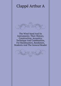 The Wind-band And Its Instruments; Their History, Construction, Acoustics, Technique And Combination, For Bandmasters, Bandsmen, Students And The General Reader