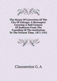 The House Of Correction Of The City Of Chicago: A Retrospect Covering A Half Century Of Endeavor From The Founding Of The Institution To The Present Time, 1871-1921