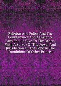 Religion And Policy And The Countenance And Assistance Each Should Give To The Other.: With A Survey Of The Power And Jurisdiction Of The Pope In The Dominions Of Other Princes.