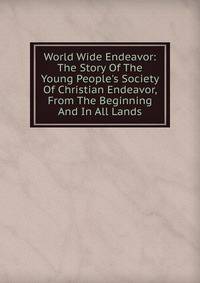 World Wide Endeavor: The Story Of The Young People's Society Of Christian Endeavor, From The Beginning And In All Lands