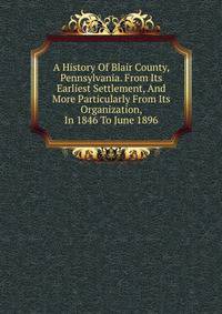 A History Of Blair County, Pennsylvania. From Its Earliest Settlement, And More Particularly From Its Organization, In 1846 To June 1896