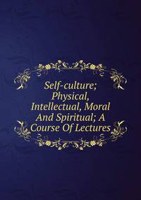 Self-culture; Physical, Intellectual, Moral And Spiritual; A Course Of Lectures