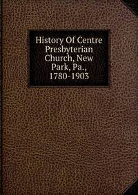 History Of Centre Presbyterian Church, New Park, Pa., 1780-1903