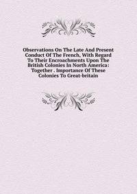 Observations On The Late And Present Conduct Of The French, With Regard To Their Encroachments Upon The British Colonies In North America: Together . Importance Of These Colonies To Great-britain