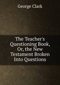 The Teacher's Questioning Book, Or, the New Testament Broken Into Questions
