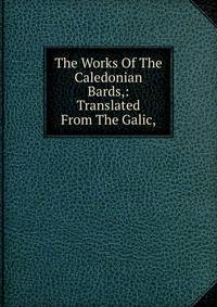 The Works Of The Caledonian Bards,: Translated From The Galic,