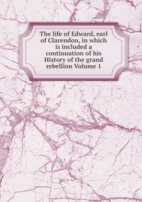 The life of Edward, earl of Clarendon, in which is included a continuation of his History of the grand rebellion Volume 1