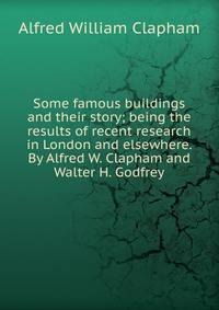 Some famous buildings and their story; being the results of recent research in London and elsewhere. By Alfred W. Clapham and Walter H. Godfrey